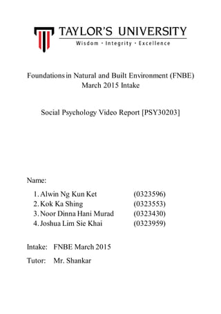Foundationsin Natural and Built Environment (FNBE)
March 2015 Intake
Social Psychology Video Report [PSY30203]
Name:
1.Alwin Ng Kun Ket (0323596)
2.Kok Ka Shing (0323553)
3.Noor Dinna Hani Murad (0323430)
4.Joshua Lim Sie Khai (0323959)
Intake: FNBE March 2015
Tutor: Mr. Shankar
 