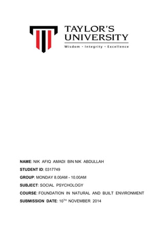 NAME: NIK AFIQ AMADI BIN NIK ABDULLAH 
STUDENT ID: 0317749 
GROUP: MONDAY 8.00AM - 10.00AM 
SUBJECT: SOCIAL PSYCHOLOGY 
COURSE: FOUNDATION IN NATURAL AND BUILT ENVIRONMENT 
SUBMISSION DATE: 10TH NOVEMBER 2014 
 