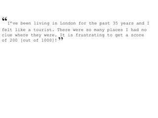 “I’ve been living in London for the past 35 years and I
felt like a tourist. There were so many places I had no
clue where they were. It is frustrating to get a score
of 200 [out of 1000]!
”
 