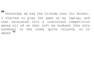 “Yesterday we had few friends over for dinner.
I started to play the game on my laptop, and
that escalated into a ridiculous competition
among all of us that left my husband (the only
Londoner in the room) quite injured, so to
speak ”
 