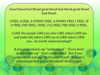 Good blood bad Blood good blood bad blood good blood
bad blood.
I FEEL A FEEL A FUNNY FEEL. A FUNNY FEEL I FEEL. IF
U FEEL THE FEEL I FEEL. I'LL FEEL THE FEEL U FEEL.
I LIKE the people LIKE you who LIKE others LIKE me
and make the others LIKE me to LIKE others LIKE
you…its worth understanding!!!
If you understand, say "understand " . If you don't
understand, say " don't understand". But if you
understand and say "don't understand". How do I
understand that you understand? Understand!
 