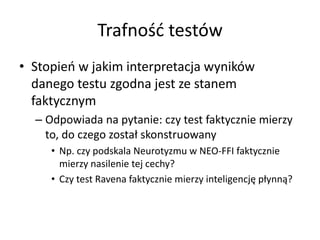 Trafność testów
• Stopień w jakim interpretacja wyników
  danego testu zgodna jest ze stanem
  faktycznym
  – Odpowiada na pytanie: czy test faktycznie mierzy
    to, do czego został skonstruowany
     • Np. czy podskala Neurotyzmu w NEO-FFI faktycznie
       mierzy nasilenie tej cechy?
     • Czy test Ravena faktycznie mierzy inteligencję płynną?
 