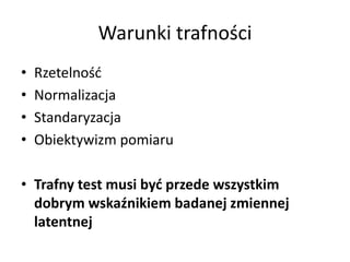 Warunki trafności
•   Rzetelność
•   Normalizacja
•   Standaryzacja
•   Obiektywizm pomiaru

• Trafny test musi być przede wszystkim
  dobrym wskaźnikiem badanej zmiennej
  latentnej
 
