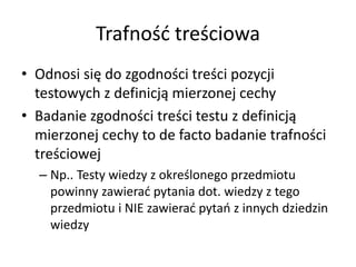 Trafność treściowa
• Odnosi się do zgodności treści pozycji
  testowych z definicją mierzonej cechy
• Badanie zgodności treści testu z definicją
  mierzonej cechy to de facto badanie trafności
  treściowej
  – Np.. Testy wiedzy z określonego przedmiotu
    powinny zawierać pytania dot. wiedzy z tego
    przedmiotu i NIE zawierać pytań z innych dziedzin
    wiedzy
 