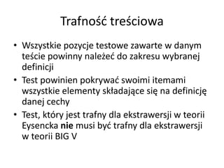 Trafność treściowa
• Wszystkie pozycje testowe zawarte w danym
  teście powinny należeć do zakresu wybranej
  definicji
• Test powinien pokrywać swoimi itemami
  wszystkie elementy składające się na definicję
  danej cechy
• Test, który jest trafny dla ekstrawersji w teorii
  Eysencka nie musi być trafny dla ekstrawersji
  w teorii BIG V
 