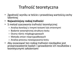 Trafność teoretyczna
• Zgodność wyniku w teście z prawdziwą wartością cechy
  latentnej
• Najważniejszy rodzaj trafności
• 5 metod szacowania trafności teoretycznej
   –   Analiza korelacji z innymi testami lub zmiennymi
   –   Badanie wewnętrznej struktury testu
   –   Ocena różnic międzygrupowych
   –   Metoda zmian nieprzypadkowych
   –   Analiza procesu rozwiązywania testu
• Aby oszacować ten rodzaj trafności niezbędne jest
  przeprowadzenie badań i sprawdzenie ich rezultatów z
  teoretycznymi założeniami
 