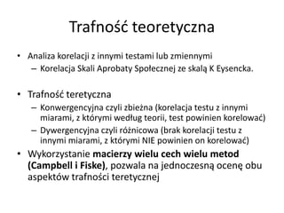 Trafność teoretyczna
• Analiza korelacji z innymi testami lub zmiennymi
   – Korelacja Skali Aprobaty Społecznej ze skalą K Eysencka.

• Trafność teretyczna
   – Konwergencyjna czyli zbieżna (korelacja testu z innymi
     miarami, z którymi według teorii, test powinien korelować)
   – Dywergencyjna czyli różnicowa (brak korelacji testu z
     innymi miarami, z którymi NIE powinien on korelować)
• Wykorzystanie macierzy wielu cech wielu metod
  (Campbell i Fiske), pozwala na jednoczesną ocenę obu
  aspektów trafności teretycznej
 