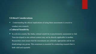 5.Ethical Considerations
 . Understanding the ethical implications of using these assessments is crucial to
conduct own research.
6.Cultural Sensitivity
 In a diverse country like India, cultural sensitivity in psychometric assessment is vital.
Tests developed in one cultural context may not be directly applicable in another.
Researchers must ensure that the assessments are culturally appropriate and do not
disadvantage any group. This awareness is essential for conducting research that is
both valid and equitable
 