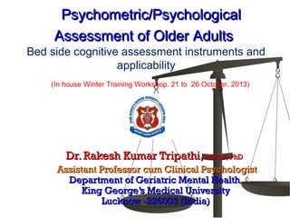 Psychometric/PsychologicalPsychometric/Psychological
Assessment of Older AdultsAssessment of Older Adults
Bed side cognitive assessment instruments and
applicability
Dr. Rakesh Kumar Tripathi,Dr. Rakesh Kumar Tripathi, M Phil, PhDM Phil, PhD
Assistant Professor cum Clinical PsychologistAssistant Professor cum Clinical Psychologist
Department of Geriatric Mental HealthDepartment of Geriatric Mental Health
King George’s Medical UniversityKing George’s Medical University
Lucknow -226003 (India)Lucknow -226003 (India)
(In house Winter Training Workshop, 21 to 26 October, 2013)
 