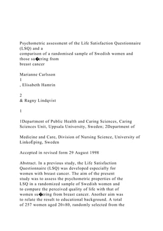 Psychometric assessment of the Life Satisfaction Questionnaire
(LSQ) and a
comparison of a randomised sample of Swedish women and
those su�ering from
breast cancer
Marianne Carlsson
1
, Elisabeth Hamrin
2
& Ragny Lindqvist
1
1Department of Public Health and Caring Sciences, Caring
Sciences Unit, Uppsala University, Sweden; 2Department of
Medicine and Care, Division of Nursing Science, University of
LinkoÈping, Sweden
Accepted in revised form 29 August 1998
Abstract. In a previous study, the Life Satisfaction
Questionnaire (LSQ) was developed especially for
women with breast cancer. The aim of the present
study was to assess the psychometric properties of the
LSQ in a randomized sample of Swedish women and
to compare the perceived quality of life with that of
women su�ering from breast cancer. Another aim was
to relate the result to educational background. A total
of 257 women aged 20±80, randomly selected from the
 