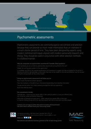 Psychometric assessments

Psychometric assessments are commonly used in recruitment and selection
because they can provide so much more information than an interview in
a much shorter period of time. They have been designed by experts using
modern statistical techniques aligned with modern personality research and
theory. They should be used in conjunction with other selection methods
in a tailored manner.

Why do companies use psychometric assessments? Consider these questions:
Is the candidate you are considering appropriately experienced and qualified for the role?
Maybe, but are they also suitable for the opportunity?
A candidate may have all the required qualifications and experience to suggest that they are eligible for the job but if
they do not hold the right aptitudes or personality, they may not be suitable for the role and therefore may not succeed.
Hiring the wrong people can be a costly mistake.


Using our psychometric assessments will allow you to:
Reach more informed recruitment decisions
Place less emphasis on the skills of your interviewers by providing more objective information
Gauge potential rather than simply reviewing retrospective skills and experiences
Build more effective teams


Our assessments include:
Aptitude tests – measuring how people differ in their ability to perform or carry out different tasks,
e.g. numerical, verbal and abstract reasoning
Personality and behavioural assessments – these measure how people differ in their style
or manner of doing things and in the way they interact with their environment and other people


Contact us to arrange an initial discussion to assess and recommend
the tools which will best meet your resourcing needs.




The Mackenzie Building, 168 Skene Street, Aberdeen AB10 1PE, UK
Tel: +44 (0)1224 577070 www.macresourcing.com resourcing@mac-l.com

Follow us on:

Recruitment and selection business partners to the oil and energy sector
 