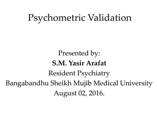 Psychometric Validation
Presented by:
S.M. Yasir Arafat
Resident Psychiatry
Bangabandhu Sheikh Mujib Medical University
August 02, 2016.
 