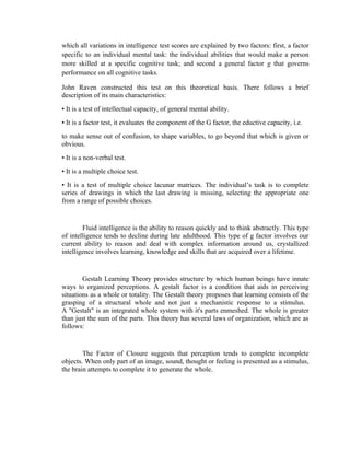 which all variations in intelligence test scores are explained by two factors: first, a factor
specific to an individual mental task: the individual abilities that would make a person
more skilled at a specific cognitive task; and second a general factor g that governs
performance on all cognitive tasks.

John Raven constructed this test on this theoretical basis. There follows a brief
description of its main characteristics:
• It is a test of intellectual capacity, of general mental ability.
• It is a factor test, it evaluates the component of the G factor, the eductive capacity, i.e.
to make sense out of confusion, to shape variables, to go beyond that which is given or
obvious.
• It is a non-verbal test.
• It is a multiple choice test.
• It is a test of multiple choice lacunar matrices. The individual’s task is to complete
series of drawings in which the last drawing is missing, selecting the appropriate one
from a range of possible choices.


        Fluid intelligence is the ability to reason quickly and to think abstractly. This type
of intelligence tends to decline during late adulthood. This type of g factor involves our
current ability to reason and deal with complex information around us, crystallized
intelligence involves learning, knowledge and skills that are acquired over a lifetime.


        Gestalt Learning Theory provides structure by which human beings have innate
ways to organized perceptions. A gestalt factor is a condition that aids in perceiving
situations as a whole or totality. The Gestalt theory proposes that learning consists of the
grasping of a structural whole and not just a mechanistic response to a stimulus.
A "Gestalt" is an integrated whole system with it's parts enmeshed. The whole is greater
than just the sum of the parts. This theory has several laws of organization, which are as
follows:


        The Factor of Closure suggests that perception tends to complete incomplete
objects. When only part of an image, sound, thought or feeling is presented as a stimulus,
the brain attempts to complete it to generate the whole.
 