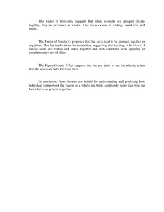 The Factor of Proximity suggests that when elements are grouped closely
together, they are perceived as wholes. This has relevance in reading, visual arts, and
music.


       The Factor of Similarity proposes that like parts tend to be grouped together in
cognition. This has implications for instruction, suggesting that learning is facilitated if
similar ideas are treated and linked together and then contrasted with opposing or
complementary sets of ideas.


        The Figure-Ground Effect suggests that the eye tends to see the objects, rather
than the spaces or holes between them.


       In conclusion, these theories are helpful for understanding and predicting how
individual comprehend the figures as a whole and think complexity more than what he
had achieve on present cognition.
 