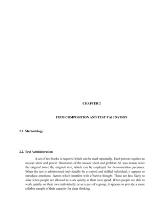 CHAPTER 2



                           ITEM COMPOSITION AND TEST VALIDATION



2.1. Methodology




2.2. Test Administration

            A set of test books is required which can be used repeatedly. Each person requires an
    answer sheet and pencil. Illustrators of the answer sheet and problem A1 was drawn twice
    the original twice the original size, which can be employed for demonstration purposes.
    When the test is administered individually by a trained and skilled individual, it appears to
    introduce emotional factors which interfere with effective thought. These are less likely to
    arise when people are allowed to work quietly at their own speed. When people are able to
    work quietly on their own individually or as a part of a group, it appears to provide a more
    reliable sample of their capacity for clear thinking.
 