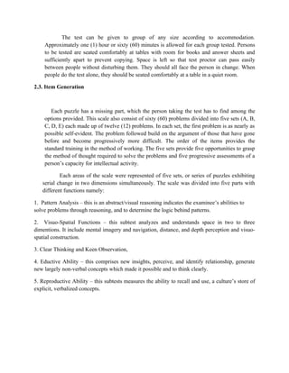 The test can be given to group of any size according to accommodation.
    Approximately one (1) hour or sixty (60) minutes is allowed for each group tested. Persons
    to be tested are seated comfortably at tables with room for books and answer sheets and
    sufficiently apart to prevent copying. Space is left so that test proctor can pass easily
    between people without disturbing them. They should all face the person in change. When
    people do the test alone, they should be seated comfortably at a table in a quiet room.

2.3. Item Generation



       Each puzzle has a missing part, which the person taking the test has to find among the
    options provided. This scale also consist of sixty (60) problems divided into five sets (A, B,
    C, D, E) each made up of twelve (12) problems. In each set, the first problem is as nearly as
    possible self-evident. The problem followed build on the argument of those that have gone
    before and become progressively more difficult. The order of the items provides the
    standard training in the method of working. The five sets provide five opportunities to grasp
    the method of thought required to solve the problems and five progressive assessments of a
    person’s capacity for intellectual activity.

           Each areas of the scale were represented of five sets, or series of puzzles exhibiting
   serial change in two dimensions simultaneously. The scale was divided into five parts with
   different functions namely:

1. Pattern Analysis – this is an abstract/visual reasoning indicates the examinee’s abilities to
solve problems through reasoning, and to determine the logic behind patterns.

2. Visuo-Spatial Functions – this subtest analyzes and understands space in two to three
dimentions. It include mental imagery and navigation, distance, and depth perception and visuo-
spatial construction.

3. Clear Thinking and Keen Observation,

4. Eductive Ability – this comprises new insights, perceive, and identify relationship, generate
new largely non-verbal concepts which made it possible and to think clearly.

5. Reproductive Ability – this subtests measures the ability to recall and use, a culture’s store of
explicit, verbalized concepts.
 