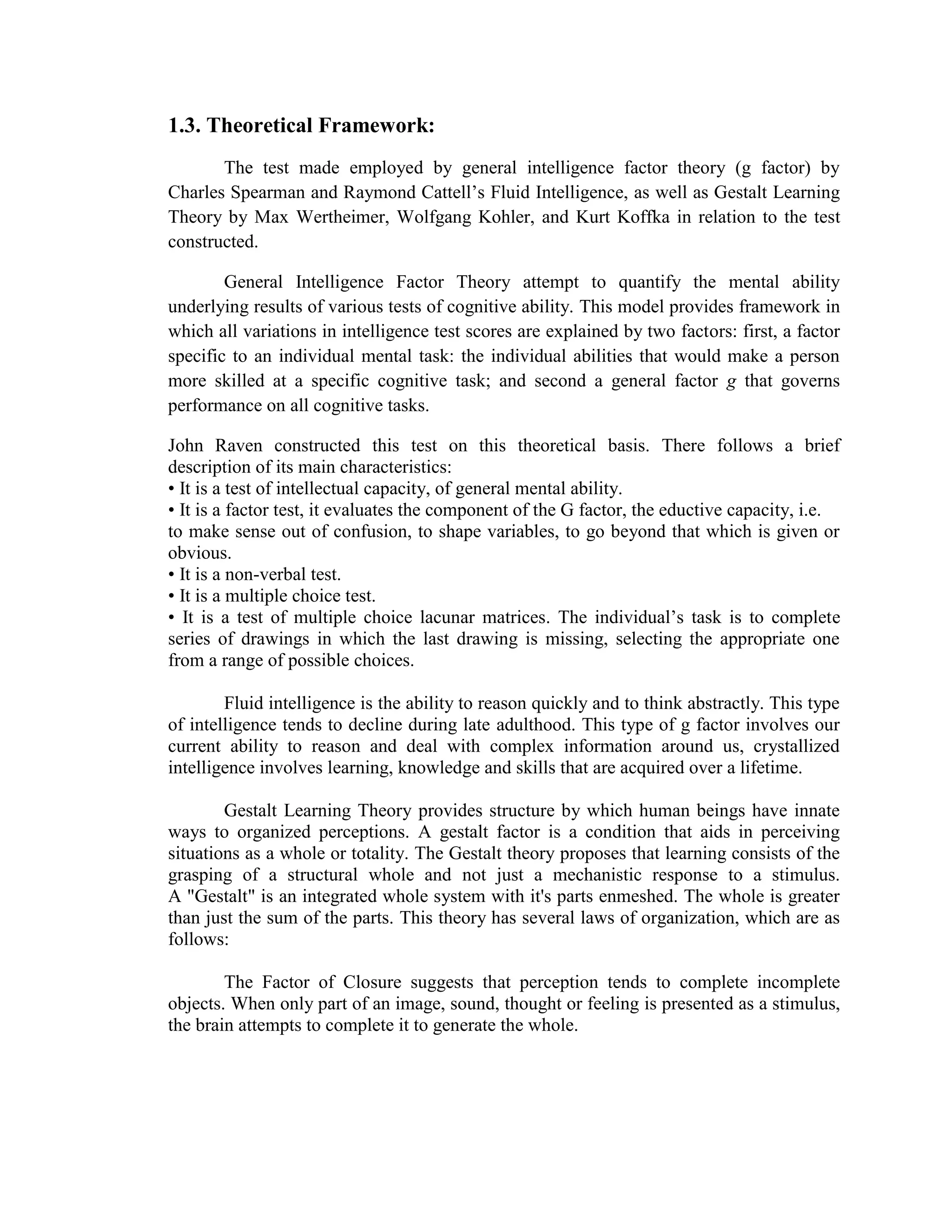 The following mentioned factors were made because of intelligence. Intelligence is the whole term used to describe a property of the mind that encompasses many related abilities, such as the capacities to reason, to plan, to solve problems, to think abstractly, to comprehend ideas, to use language, and to learn. No one in this world has not gifted by intelligence because without this, he or she cannot comprehend ideas, unable to solve problems, and cannot survive in everyday life. The problem arises if there’s inadequacy on some abilities. Some high school students and ethnic groups have language and comprehension problems that made them difficult to understand and some formed faulty verbal communication. In order to minimize the impact of language skills and cultural bias, a non-verbal intelligence test known as Standard Progressive Matrices (SPM) is an instrument used the innate ability of an individual on how he thinks quickly in a given situation as well as to reason out abstractly.