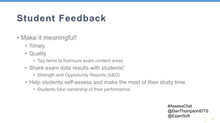 5
Student Feedback
• Make it meaningful!
• Timely
• Quality
• Tag items to licensure exam content areas
• Share exam data results with students!
• Strength and Opportunity Reports (S&O)
• Help students self-assess and make the most of their study time
• Students take ownership of their performance
#AssessChat
@DanThompsonIDTS
@ExamSoft
 