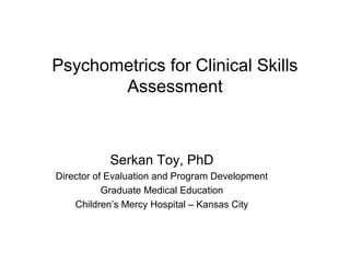 Psychometrics for Clinical Skills
Assessment
Serkan Toy, PhD
Director of Evaluation and Program Development
Graduate Medical Education
Children’s Mercy Hospital – Kansas City
 