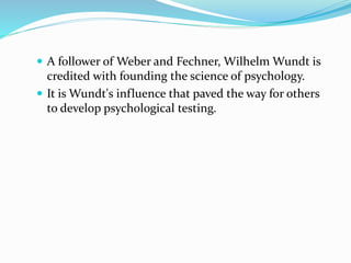  A follower of Weber and Fechner, Wilhelm Wundt is
credited with founding the science of psychology.
 It is Wundt's influence that paved the way for others
to develop psychological testing.
 