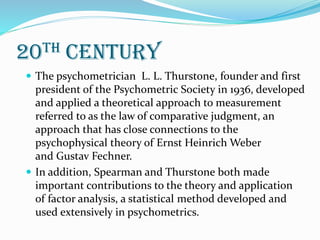 20th century
 The psychometrician L. L. Thurstone, founder and first
president of the Psychometric Society in 1936, developed
and applied a theoretical approach to measurement
referred to as the law of comparative judgment, an
approach that has close connections to the
psychophysical theory of Ernst Heinrich Weber
and Gustav Fechner.
 In addition, Spearman and Thurstone both made
important contributions to the theory and application
of factor analysis, a statistical method developed and
used extensively in psychometrics.
 
