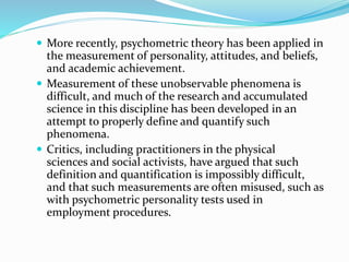 More recently, psychometric theory has been applied in
the measurement of personality, attitudes, and beliefs,
and academic achievement.
 Measurement of these unobservable phenomena is
difficult, and much of the research and accumulated
science in this discipline has been developed in an
attempt to properly define and quantify such
phenomena.
 Critics, including practitioners in the physical
sciences and social activists, have argued that such
definition and quantification is impossibly difficult,
and that such measurements are often misused, such as
with psychometric personality tests used in
employment procedures.
 