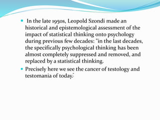  In the late 1950s, Leopold Szondi made an
historical and epistemological assessment of the
impact of statistical thinking onto psychology
during previous few decades: "in the last decades,
the specifically psychological thinking has been
almost completely suppressed and removed, and
replaced by a statistical thinking.
 Precisely here we see the cancer of testology and
testomania of today.”
 