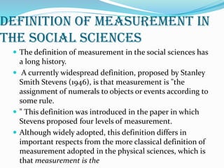 Definition of measurement in
the social sciences
 The definition of measurement in the social sciences has
a long history.
 A currently widespread definition, proposed by Stanley
Smith Stevens (1946), is that measurement is "the
assignment of numerals to objects or events according to
some rule.
 " This definition was introduced in the paper in which
Stevens proposed four levels of measurement.
 Although widely adopted, this definition differs in
important respects from the more classical definition of
measurement adopted in the physical sciences, which is
that measurement is the
 