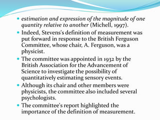  estimation and expression of the magnitude of one
quantity relative to another (Michell, 1997).
 Indeed, Stevens's definition of measurement was
put forward in response to the British Ferguson
Committee, whose chair, A. Ferguson, was a
physicist.
 The committee was appointed in 1932 by the
British Association for the Advancement of
Science to investigate the possibility of
quantitatively estimating sensory events.
 Although its chair and other members were
physicists, the committee also included several
psychologists.
 The committee's report highlighted the
importance of the definition of measurement.
 