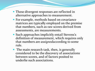  These divergent responses are reflected in
alternative approaches to measurement.
 For example, methods based on covariance
matrices are typically employed on the premise
that numbers, such as raw scores derived from
assessments, are measurements.
 Such approaches implicitly entail Stevens's
definition of measurement, which requires only
that numbers are assignedaccording to some
rule.
 The main research task, then, is generally
considered to be the discovery of associations
between scores, and of factors posited to
underlie such associations.
 
