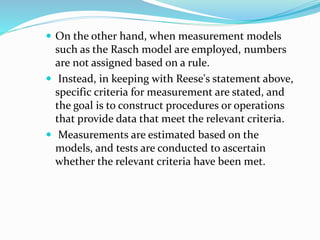  On the other hand, when measurement models
such as the Rasch model are employed, numbers
are not assigned based on a rule.
 Instead, in keeping with Reese's statement above,
specific criteria for measurement are stated, and
the goal is to construct procedures or operations
that provide data that meet the relevant criteria.
 Measurements are estimated based on the
models, and tests are conducted to ascertain
whether the relevant criteria have been met.
 