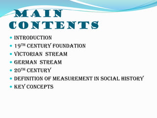 MAIN
CONTENTS
 INTRODUCTION
 19TH CENTURY FOUNDATION
 VICTORIAN STREAM
 GERMAN STREAM
 20TH CENTURY
 DEFINITION OF MEASUREMENT IN SOCIAL HISTORY
 KEY CONCEPTS
 