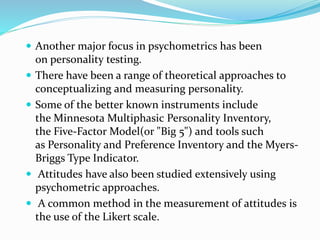  Another major focus in psychometrics has been
on personality testing.
 There have been a range of theoretical approaches to
conceptualizing and measuring personality.
 Some of the better known instruments include
the Minnesota Multiphasic Personality Inventory,
the Five-Factor Model(or "Big 5") and tools such
as Personality and Preference Inventory and the Myers-
Briggs Type Indicator.
 Attitudes have also been studied extensively using
psychometric approaches.
 A common method in the measurement of attitudes is
the use of the Likert scale.
 