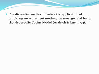  An alternative method involves the application of
unfolding measurement models, the most general being
the Hyperbolic Cosine Model (Andrich & Luo, 1993).
 