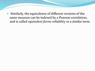  Similarly, the equivalence of different versions of the
same measure can be indexed by a Pearson correlation,
and is called equivalent forms reliability or a similar term.
 