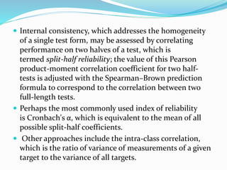 Internal consistency, which addresses the homogeneity
of a single test form, may be assessed by correlating
performance on two halves of a test, which is
termed split-half reliability; the value of this Pearson
product-moment correlation coefficient for two half-
tests is adjusted with the Spearman–Brown prediction
formula to correspond to the correlation between two
full-length tests.
 Perhaps the most commonly used index of reliability
is Cronbach's α, which is equivalent to the mean of all
possible split-half coefficients.
 Other approaches include the intra-class correlation,
which is the ratio of variance of measurements of a given
target to the variance of all targets.
 