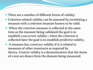  There are a number of different forms of validity.
 Criterion-related validity can be assessed by correlating a
measure with a criterion measure known to be valid.
 When the criterion measure is collected at the same
time as the measure being validated the goal is to
establish concurrent validity ; when the criterion is
collected later the goal is to establish predictive validity.
 A measure has construct validity if it is related to
measures of other constructs as required by
theory. Content validity is a demonstration that the items
of a test are drawn from the domain being measured.
 
