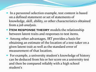  In a personnel selection example, test content is based
on a defined statement or set of statements of
knowledge, skill, ability, or other characteristics obtained
from a job analysis.
 Item response theory models the relationship
between latent traits and responses to test items.
 Among other advantages, IRT provides a basis for
obtaining an estimate of the location of a test-taker on a
given latent trait as well as the standard error of
measurement of that location.
 For example, a university student's knowledge of history
can be deduced from his or her score on a university test
and then be compared reliably with a high school
student‘s
 