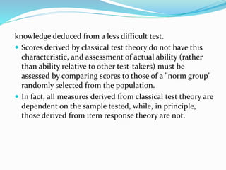 knowledge deduced from a less difficult test.
 Scores derived by classical test theory do not have this
characteristic, and assessment of actual ability (rather
than ability relative to other test-takers) must be
assessed by comparing scores to those of a "norm group"
randomly selected from the population.
 In fact, all measures derived from classical test theory are
dependent on the sample tested, while, in principle,
those derived from item response theory are not.
 
