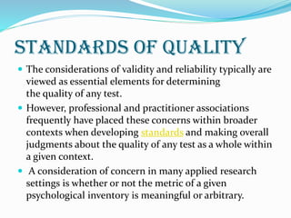 Standards of quality
 The considerations of validity and reliability typically are
viewed as essential elements for determining
the quality of any test.
 However, professional and practitioner associations
frequently have placed these concerns within broader
contexts when developing standards and making overall
judgments about the quality of any test as a whole within
a given context.
 A consideration of concern in many applied research
settings is whether or not the metric of a given
psychological inventory is meaningful or arbitrary.
 