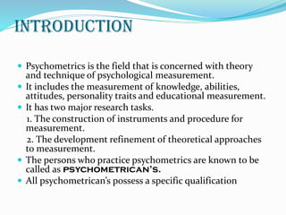 INTRODUCTION
 Psychometrics is the field that is concerned with theory
and technique of psychological measurement.
 It includes the measurement of knowledge, abilities,
attitudes, personality traits and educational measurement.
 It has two major research tasks.
1. The construction of instruments and procedure for
measurement.
2. The development refinement of theoretical approaches
to measurement.
 The persons who practice psychometrics are known to be
called as psychometrican’s.
 All psychometrican’s possess a specific qualification
 