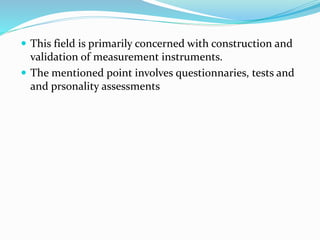  This field is primarily concerned with construction and
validation of measurement instruments.
 The mentioned point involves questionnaries, tests and
and prsonality assessments
 