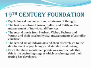 19th century foundation
 Psychological has come from two steams of thought.
 The first one is from Darwin, Galton and Cattle on the
measurement of individual differences.
 The second one is from Herbart, Weber, Fechner and
Wundt and their psychophysical measurements of a similar
construct.
 The second set of individual’s and their research led to the
development of psychology, and standardized testing.
 From the above mentioned points we can conclude that
this is the beginning stage at which psychology and their
testing has developed.
 