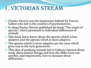 1. victorian stream
 Charles Darwin was the inspiration behind Sir Francis
Galton who led to the creation of psychometrics.
 In 1859,Charles Darwin published his book “The origin of
species”, which pertained to individual differences in
animals.
 This book led to know about the species which is less
adaptive and the species which is more adaptive.
 The species which is more adaptive are the once which
gives way to the next generation.
 This idea of studying animals led to Galton’s interest about
study about human beings and how the differ from one
another, and importantly, how to measure those
differences.
 