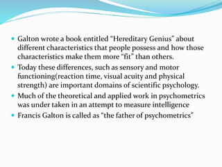  Galton wrote a book entitled “Hereditary Genius” about
different characteristics that people possess and how those
characteristics make them more “fit” than others.
 Today these differences, such as sensory and motor
functioning(reaction time, visual acuity and physical
strength) are important domains of scientific psychology.
 Much of the theoretical and applied work in psychometrics
was under taken in an attempt to measure intelligence
 Francis Galton is called as “the father of psychometrics”
 