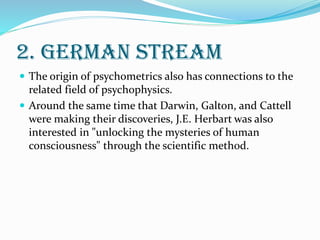 2. GERMAN STREAM
 The origin of psychometrics also has connections to the
related field of psychophysics.
 Around the same time that Darwin, Galton, and Cattell
were making their discoveries, J.E. Herbart was also
interested in "unlocking the mysteries of human
consciousness" through the scientific method.
 