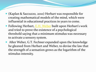  (Kaplan & Saccuzzo, 2010) Herbart was responsible for
creating mathematical models of the mind, which were
influential in educational practices in years to come.
 Following Herbart, E.H. Weber built upon Herbart's work
and tried to prove the existence of a psychological
threshold saying that a minimum stimulus was necessary
to activate a sensory system.
 After Weber, G.T. Fechner expanded upon the knowledge
he gleaned from Herbart and Weber, to devise the law that
the strength of a sensation grows as the logarithm of the
stimulus intensity.
 