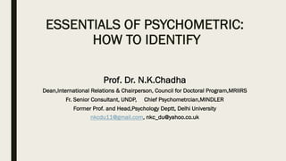 ESSENTIALS OF PSYCHOMETRIC:
HOW TO IDENTIFY
Prof. Dr. N.K.Chadha
Dean,International Relations & Chairperson, Council for Doctoral Program,MRIIRS
Fr. Senior Consultant, UNDP, Chief Psychometrcian,MINDLER
Former Prof. and Head,Psychology Deptt, Delhi University
nkcdu11@gmail.com, nkc_du@yahoo.co.uk
 