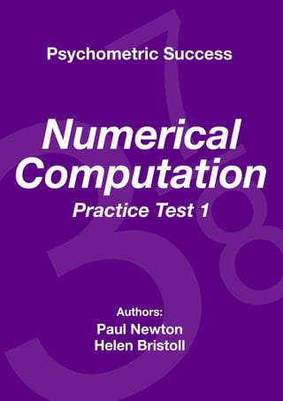 Numerical computatioN—practice test 1



 Psychometric Success




 Numerical
Computation
            Practice Test 1




                               Authors:
                     Paul Newton
                     Helen Bristoll
 Copyright www.psychometric-success.com          Page 
 