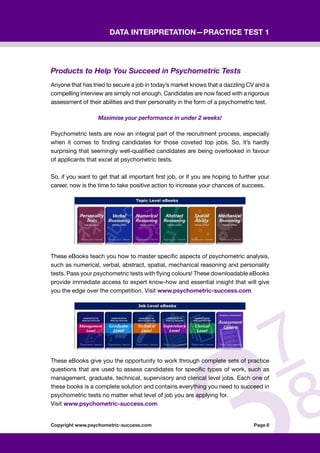 Copyright www.psychometric-success.com					 Page 
Data Interpretation—Practice Test 1
Products to Help You Succeed in Psychometric Tests
Anyone that has tried to secure a job in today’s market knows that a dazzling CV and a
compelling interview are simply not enough. Candidates are now faced with a rigorous
assessment of their abilities and their personality in the form of a psychometric test.  
Maximise your performance in under 2 weeks!    
Psychometric tests are now an integral part of the recruitment process, especially
when it comes to finding candidates for those coveted top jobs. So, it’s hardly
surprising that seemingly well-qualified candidates are being overlooked in favour
of applicants that excel at psychometric tests.
So, if you want to get that all important first job, or if you are hoping to further your
career, now is the time to take positive action to increase your chances of success.
These eBooks teach you how to master specific aspects of psychometric analysis,
such as numerical, verbal, abstract, spatial, mechanical reasoning and personality
tests. Pass your psychometric tests with flying colours! These downloadable eBooks
provide immediate access to expert know-how and essential insight that will give
you the edge over the competition. Visit www.psychometric-success.com
These eBooks give you the opportunity to work through complete sets of practice
questions that are used to assess candidates for specific types of work, such as
management, graduate, technical, supervisory and clerical level jobs. Each one of
these books is a complete solution and contains everything you need to succeed in
psychometric tests no matter what level of job you are applying for.
Visit www.psychometric-success.com
 